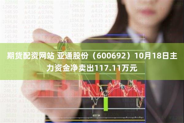 期货配资网站 亚通股份（600692）10月18日主力资金净卖出117.11万元