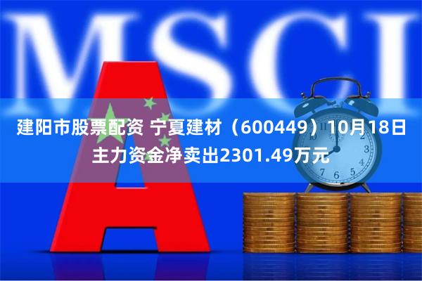 建阳市股票配资 宁夏建材（600449）10月18日主力资金净卖出2301.49万元
