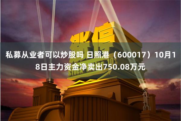 私募从业者可以炒股吗 日照港（600017）10月18日主力资金净卖出750.08万元