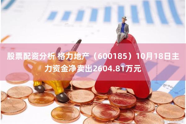 股票配资分析 格力地产（600185）10月18日主力资金净卖出2604.81万元