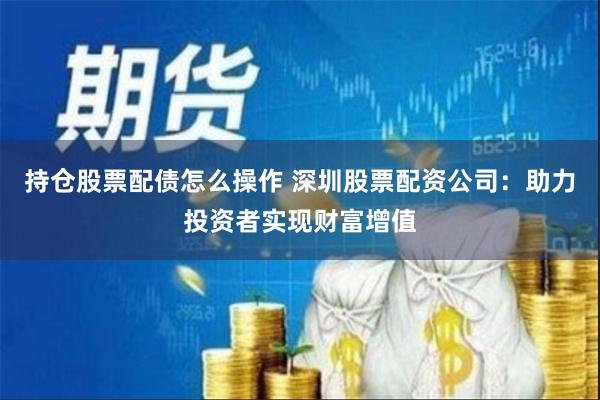 持仓股票配债怎么操作 深圳股票配资公司：助力投资者实现财富增值
