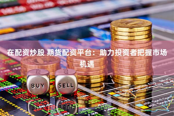 在配资炒股 期货配资平台：助力投资者把握市场机遇