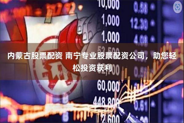 内蒙古股票配资 南宁专业股票配资公司，助您轻松投资获利