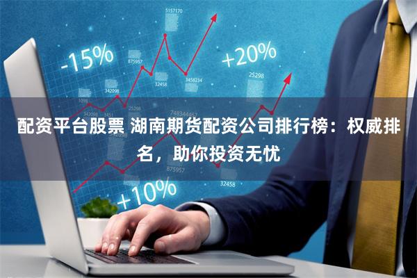 配资平台股票 湖南期货配资公司排行榜：权威排名，助你投资无忧