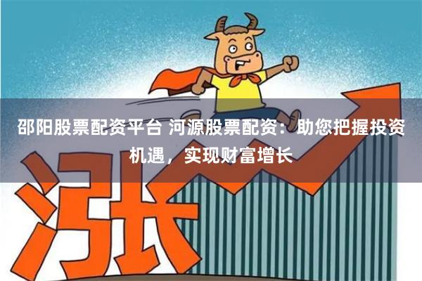 邵阳股票配资平台 河源股票配资：助您把握投资机遇，实现财富增长