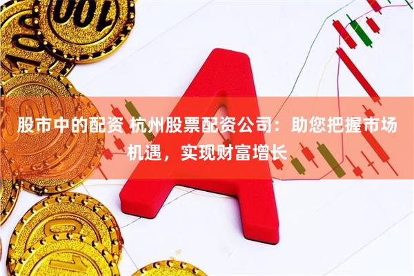 股市中的配资 杭州股票配资公司：助您把握市场机遇，实现财富增长