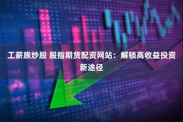 工薪族炒股 股指期货配资网站：解锁高收益投资新途径