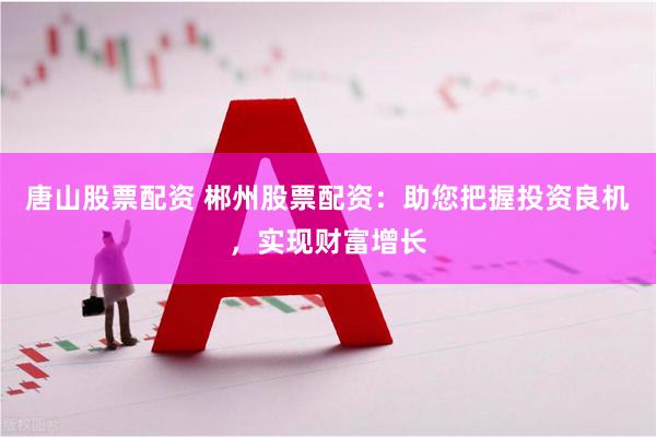 唐山股票配资 郴州股票配资：助您把握投资良机，实现财富增长
