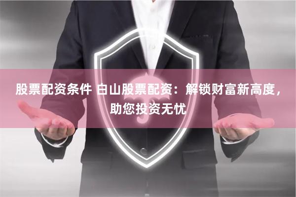 股票配资条件 白山股票配资：解锁财富新高度，助您投资无忧