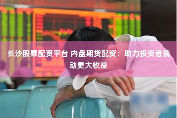 长沙股票配资平台 内盘期货配资：助力投资者撬动更大收益