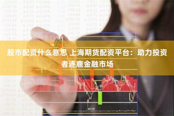 股市配资什么意思 上海期货配资平台：助力投资者逐鹿金融市场