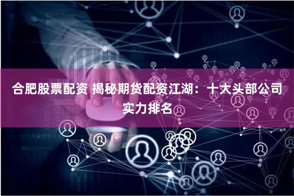 合肥股票配资 揭秘期货配资江湖：十大头部公司实力排名