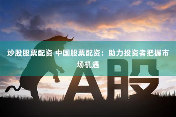 炒股股票配资 中国股票配资：助力投资者把握市场机遇