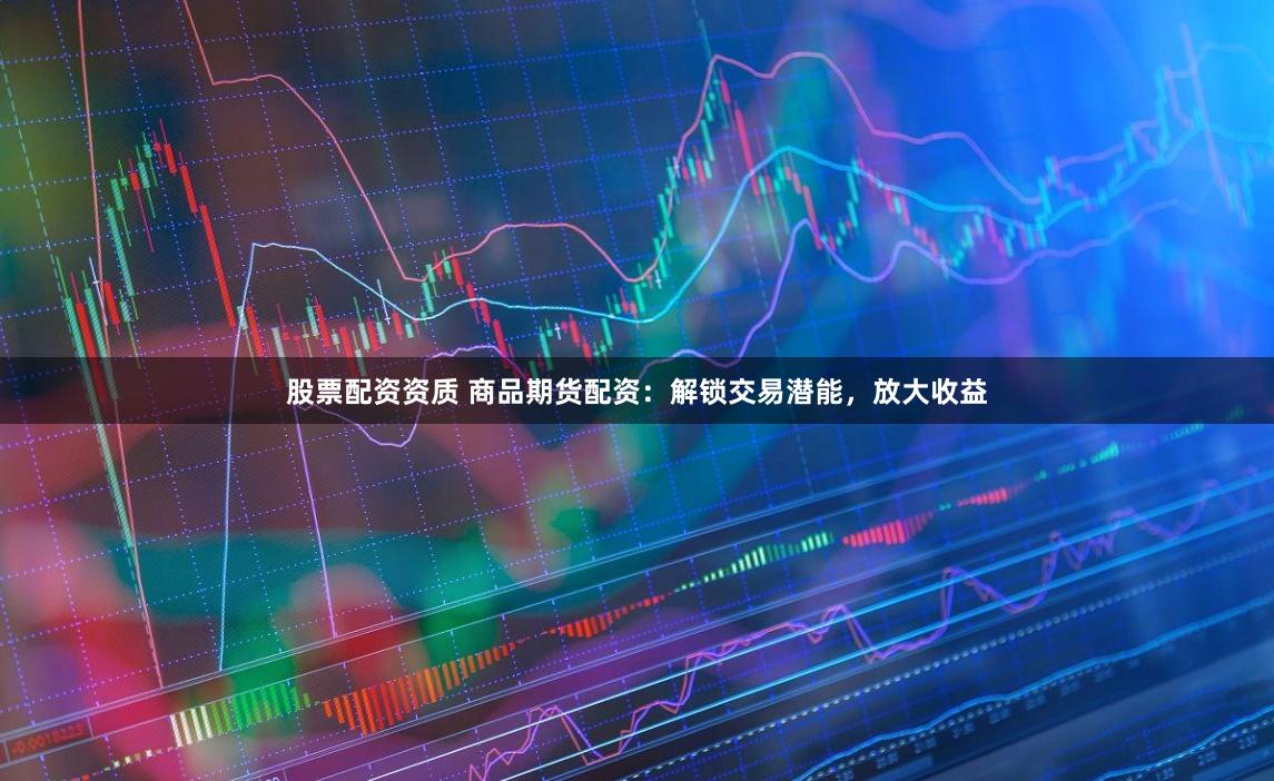 股票配资资质 商品期货配资：解锁交易潜能，放大收益