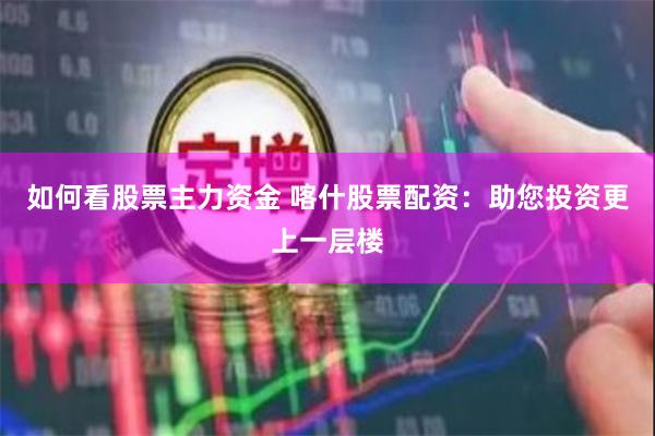 如何看股票主力资金 喀什股票配资：助您投资更上一层楼