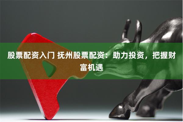 股票配资入门 抚州股票配资：助力投资，把握财富机遇