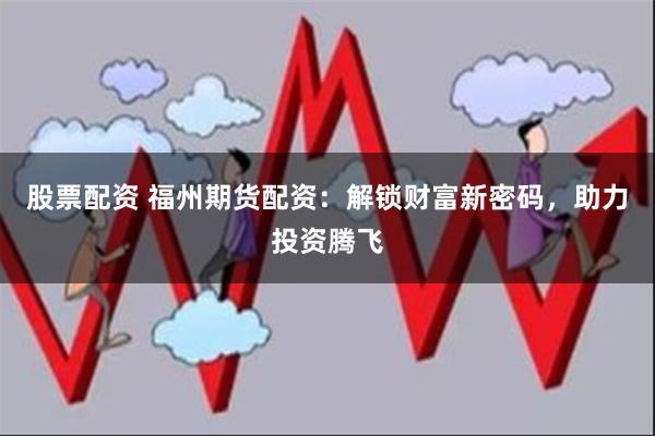 股票配资 福州期货配资：解锁财富新密码，助力投资腾飞