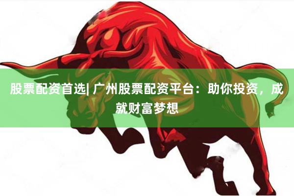 股票配资首选| 广州股票配资平台：助你投资，成就财富梦想