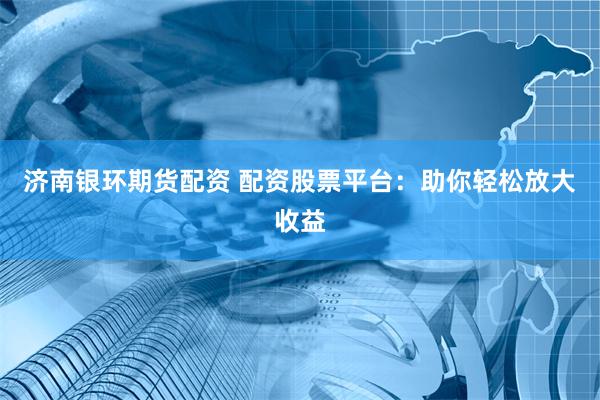 济南银环期货配资 配资股票平台：助你轻松放大收益