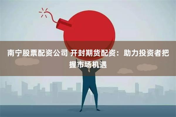 南宁股票配资公司 开封期货配资：助力投资者把握市场机遇