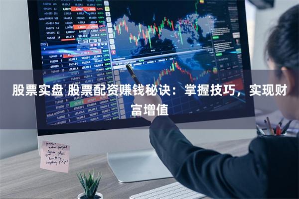 股票实盘 股票配资赚钱秘诀：掌握技巧，实现财富增值