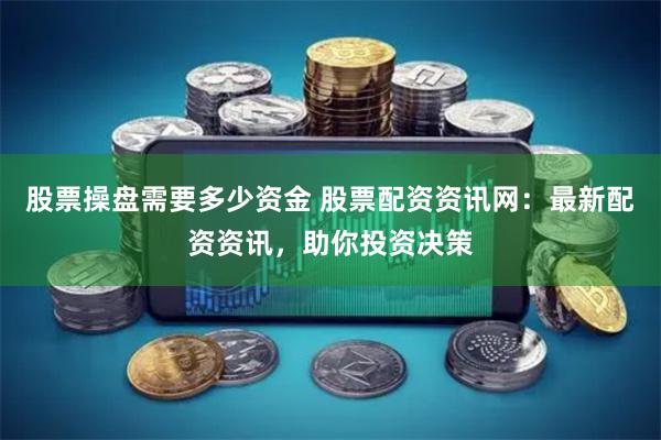 股票操盘需要多少资金 股票配资资讯网：最新配资资讯，助你投资决策