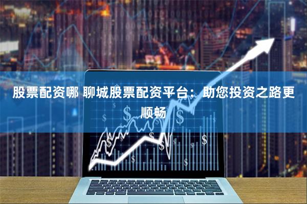 股票配资哪 聊城股票配资平台：助您投资之路更顺畅