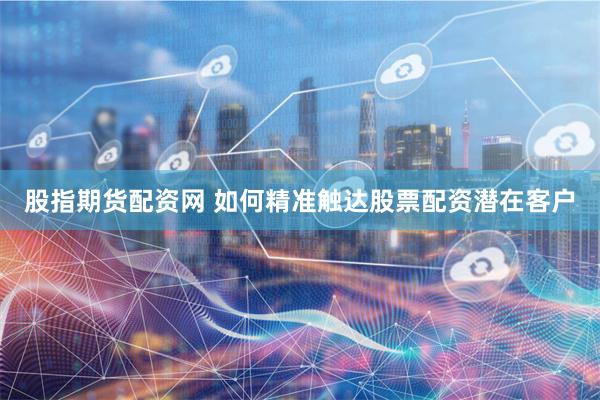 股指期货配资网 如何精准触达股票配资潜在客户