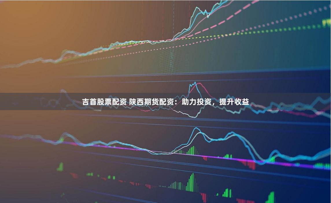 吉首股票配资 陕西期货配资：助力投资，提升收益